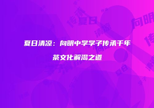 夏日清凉：向明中学学子传承千年茶文化解渴之道