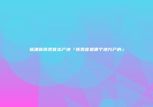 福建省铁观音出产地「铁观音是哪个地方产的」