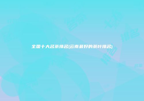 全国十大名茶排名(云南最好的茶叶排名)