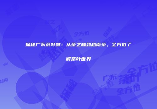 探秘广东茶叶林：从茶之林到越南茶，全方位了解茶叶世界