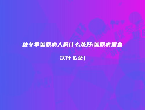 秋冬季糖尿病人喝什么茶好(糖尿病适宜饮什么茶)