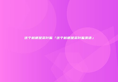 这个树根是茶叶嘛「这个树根是茶叶嘛英语」
