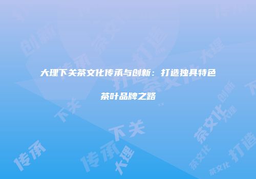 大理下关茶文化传承与创新：打造独具特色茶叶品牌之路