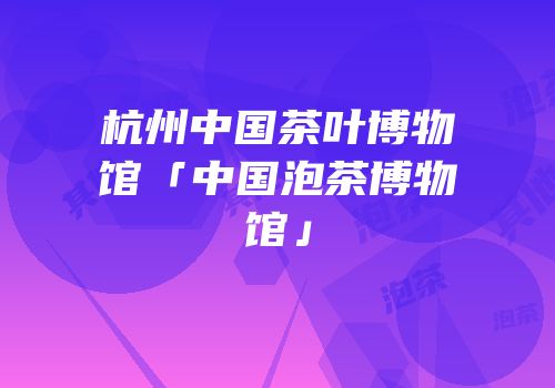 杭州中国茶叶博物馆「中国泡茶博物馆」
