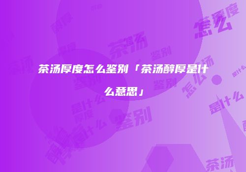 茶汤厚度怎么鉴别「茶汤醇厚是什么意思」