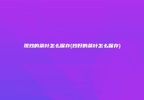 现炒的茶叶怎么保存(炒好的茶叶怎么保存)