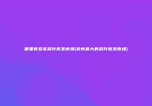 哪里有安溪茶叶批发市场(泉州最大的茶叶批发市场)