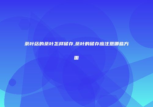 茶叶店的茶叶怎样储存,茶叶的储存应注意哪些方面
