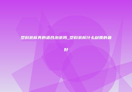 塑料茶杯真的适合泡茶吗_塑料茶杯什么材质的最好