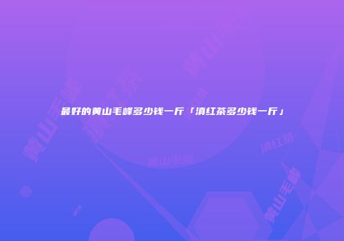 最好的黄山毛峰多少钱一斤「滇红茶多少钱一斤」
