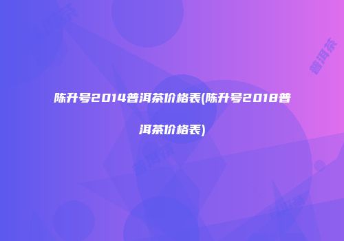 陈升号2014普洱茶价格表(陈升号2018普洱茶价格表)