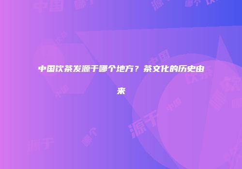 中国饮茶发源于哪个地方？茶文化的历史由来