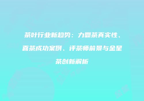 茶叶行业新趋势：力鼎茶真实性、喜茶成功案例、评茶师前景与金星茶创新解析