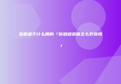 茶圈是干什么用的「你知道茶圈怎么包装吗」
