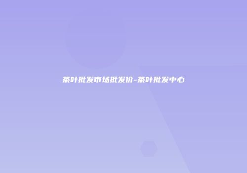 茶叶批发市场批发价-茶叶批发中心