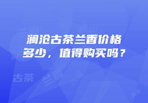 澜沧古茶兰香价格多少，值得购买吗？
