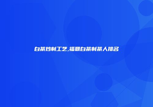 白茶炒制工艺,福鼎白茶制茶人排名