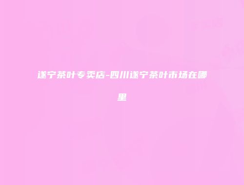 遂宁茶叶专卖店-四川遂宁茶叶市场在哪里