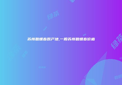 苏州碧螺春原产地,一般苏州碧螺春价格