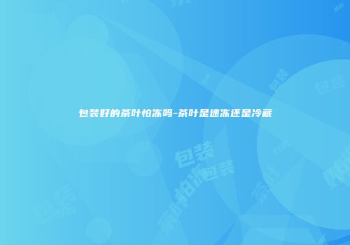 包装好的茶叶怕冻吗-茶叶是速冻还是冷藏