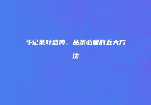 斗记茶叶盛典，品茶必备的五大方法