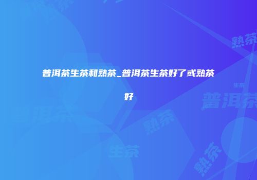 普洱茶生茶和熟茶_普洱茶生茶好了或熟茶好