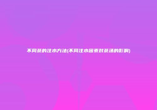 不同茶的注水方法(不同注水因素对茶汤的影响)