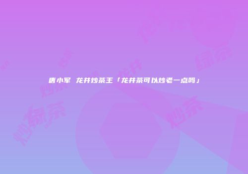 唐小军 龙井炒茶王「龙井茶可以炒老一点吗」