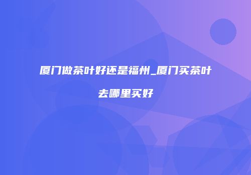厦门做茶叶好还是福州_厦门买茶叶去哪里买好