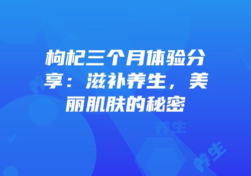 枸杞三个月体验分享：滋补养生，美丽肌肤的秘密