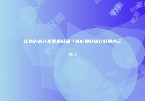 让你的茶叶更香更好喝「茶叶保鲜绝对好用的三招」