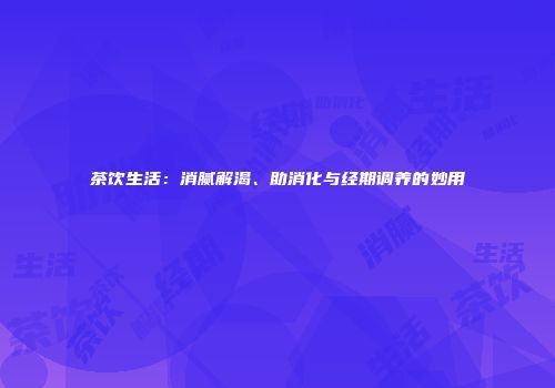 茶饮生活：消腻解渴、助消化与经期调养的妙用