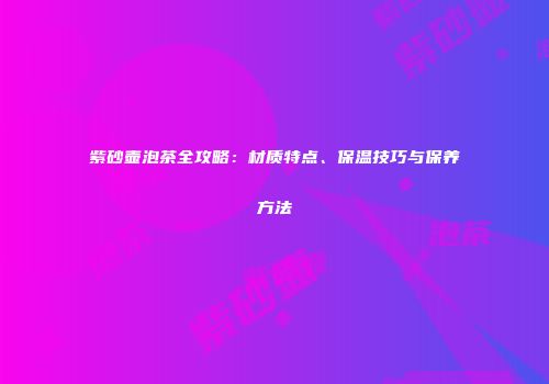紫砂壶泡茶全攻略：材质特点、保温技巧与保养方法