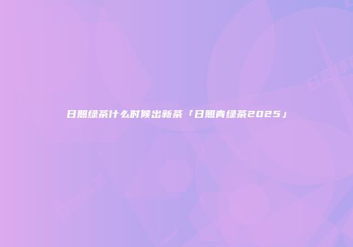 日照绿茶什么时候出新茶「日照青绿茶2025」