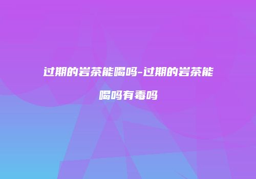 过期的岩茶能喝吗-过期的岩茶能喝吗有毒吗