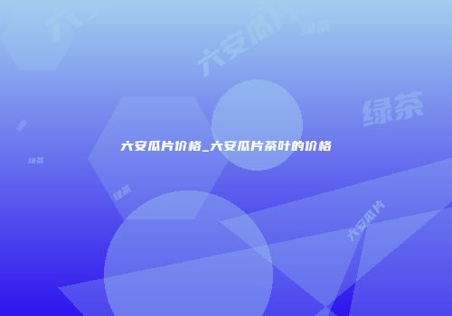 六安瓜片价格_六安瓜片茶叶的价格