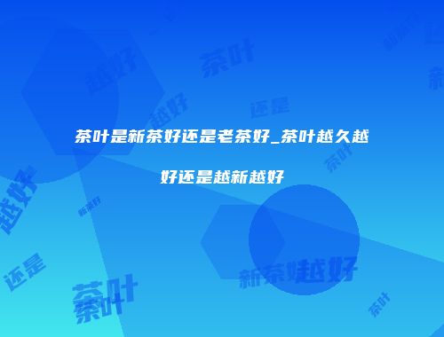 茶叶是新茶好还是老茶好_茶叶越久越好还是越新越好