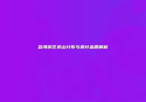 勐海茶区茶山分布与茶叶品质解析