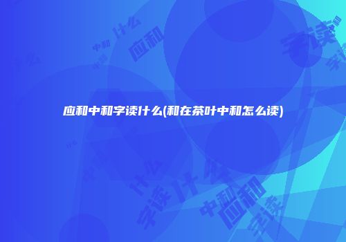 应和中和字读什么(和在茶叶中和怎么读)