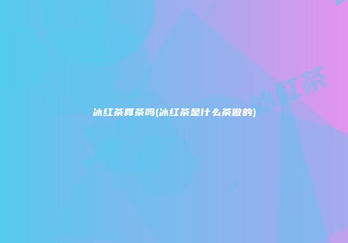 冰红茶算茶吗(冰红茶是什么茶做的)