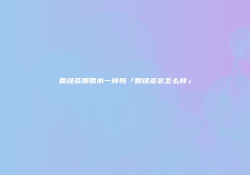 喝绿茶跟喝水一样吗「喝绿茶会怎么样」