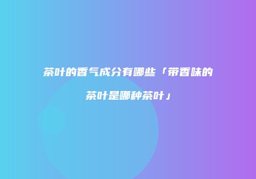茶叶的香气成分有哪些「带香味的茶叶是哪种茶叶」