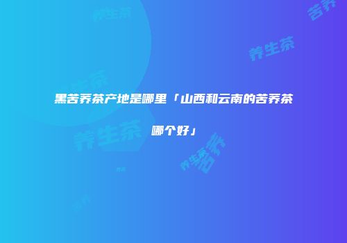 黑苦荞茶产地是哪里「山西和云南的苦荞茶哪个好」