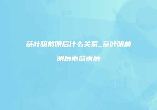 茶叶明前明后什么关系_茶叶明前明后雨前雨后