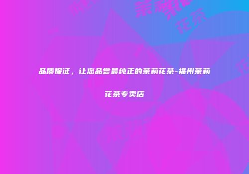 品质保证，让您品尝最纯正的茉莉花茶-福州茉莉花茶专卖店