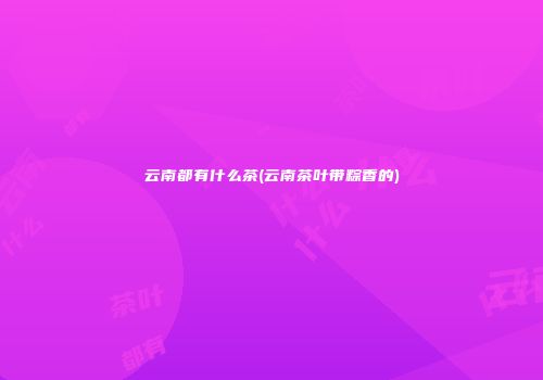 云南都有什么茶(云南茶叶带粽香的)