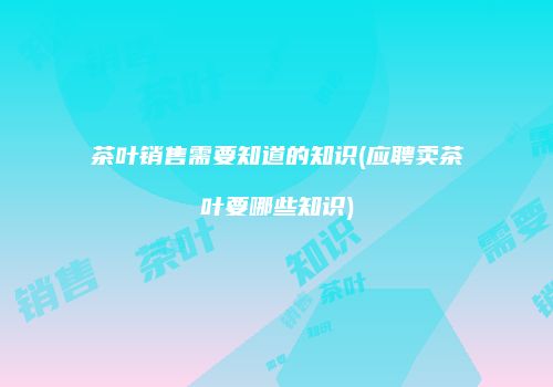 茶叶销售需要知道的知识(应聘卖茶叶要哪些知识)
