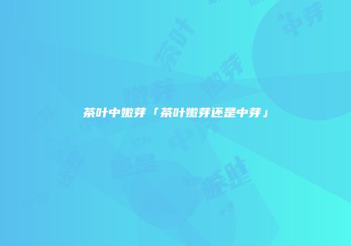 茶叶中嫩芽「茶叶嫩芽还是中芽」