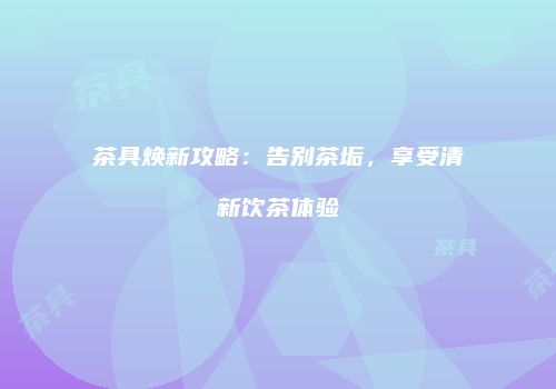 茶具焕新攻略：告别茶垢，享受清新饮茶体验