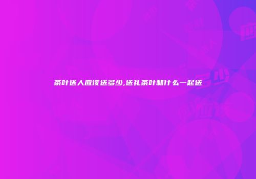 茶叶送人应该送多少,送礼茶叶和什么一起送